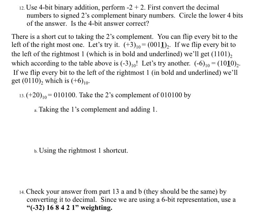 12. Use 4-bit binary addition, perform -2 + 2. First convert the decimal
numbers to signed 2's complement binary numbers. Circle the lower 4 bits
of the answer. Is the 4-bit answer correct?
There is a short cut to taking the 2's complement. You can flip every bit to the
left of the right most one. Let's try it. (+3)10=(0011),. If we flip every bit to
the left of the rightmost 1 (which is in bold and underlined) we’ll get (1101),
which according to the table above is (-3)10! Let's try another. (-6),0 = (1010),.
If we flip every bit to the left of the rightmost 1 (in bold and underlined) we'll
get (0110), which is (+6)10-
13. (+20)10=010100. Take the 2's complement of 010100 by
Taking the 1's complement and adding 1.
b. Using the rightmost 1 shortcut.
14. Check your answer from part 13 a and b (they should be the same) by
converting it to decimal. Since we are using a 6-bit representation, use a
"(-32) 16 8 4 2 1" weighting.
