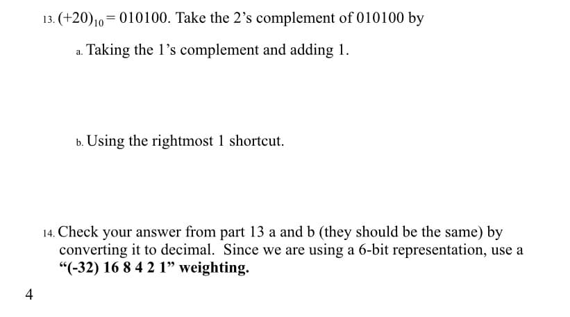 13. (+20)10=010100. Take the 2's complement of 010100 by
a. Taking the l's complement and adding 1.
b. Using the rightmost 1 shortcut.
14. Check your answer from part 13 a and b (they should be the same) by
converting it to decimal. Since we are using a 6-bit representation, use a
"(-32) 16 8 4 2 1" weighting.
4
