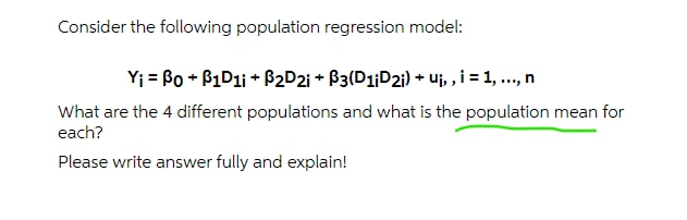 Consider the following population regression model:
Yj = Bo + P1D11 + P2D2i + B3(D1¡D21) + uj, ,i = 1, .., n
What are the 4 different populations and what is the population mean for
each?
Please write answer fully and explain!
