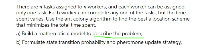 There are n tasks assigned to n workers, and each worker can be assigned
only one task. Each worker can complete any one of the tasks, but the time
spent varies. Use the ant colony algorithm to find the best allocation scheme
that minimizes the total time spent.
a) Build a mathematical model to describe the problem;
b) Formulate state transition probability and pheromone update strategy;
