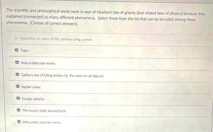 The scientific and philosophical world were in awe of Newton's law of gravity (and related laws of physics) because they
explained (connected) so many different phenomena. Select those from the list that can be included among these
phenomena, (Choose all correct answers).
Separation of colors of the rainbow using a prism
O Tides
How a telescope works
O Galileo's law of falling bodies ("g" the same for all objects)
O Kepler's laws
Escape velocity
The moon's orbit around Earth
O Why orbits must be circles
