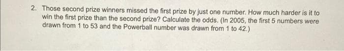 2. Those second prize winners missed the first prize by just one number. How much harder is it to
win the first prize than the second prize? Calculate the odds. (In 2005, the first 5 numbers were
drawn from 1 to 53 and the Powerball number was drawn from 1 to 42.)
