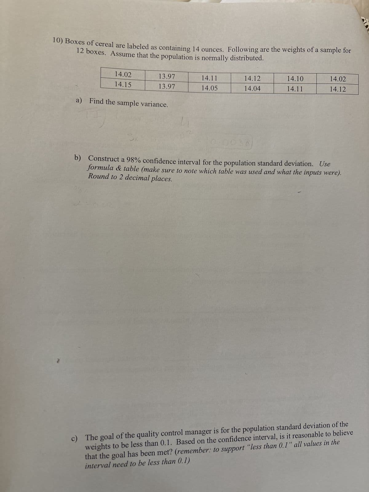 10) Boxes of cereal are labeled as containing 14 ounces. Following are the weights of a sample for
12 boxes. Assume that the population is normally distributed.
14.02
14.15
13.97
14.11
14.12
14.10
14.02
13.97
14.05
14.04
14.11
14.12
a) Find the sample variance.
Sk
0.0038
b) Construct a 98% confidence interval for the population standard deviation. Use
formula & table (make sure to note which table was used and what the inputs were).
Round to 2 decimal places.
c) The goal of the quality control manager is for the population standard deviation of the
weights to be less than 0.1. Based on the confidence interval, is it reasonable to believe
that the goal has been met? (remember: to support "less than 0.1" all values in the
interval need to be less than 0.1)