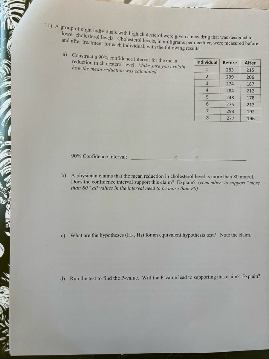 11) A group of eight individuals with high cholesterol were given a new drug that was designed to
lower cholesterol levels. Cholesterol levels, in milligrams per deciliter, were measured before
and after treatment for each individual, with the following results.
a) Construct a 90% confidence interval for the mean
reduction in cholesterol level. Make sure you explain
how the mean reduction was calculated.
Individual Before After
90% Confidence Interval:
1
283
215
2
299
206
3
274
187
4
284
212
5
248
178
6
275
212
7
293
192
8
277
196
b) A physician claims that the mean reduction in cholesterol level is more than 80 mm/dl.
Does the confidence interval support this claim? Explain? (remember: to support "more
than 80" all values in the interval need to be more than 80)
c) What are the hypotheses (Ho, H₁) for an equivalent hypothesis test? Note the claim.
d) Run the test to find the P-value. Will the P-value lead to supporting this claim? Explain?