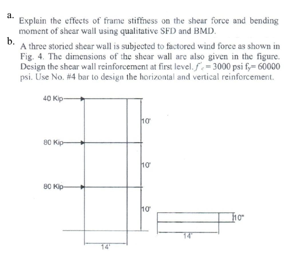 a.
Explain the effects of frame stiffness on the shear force and bending
moment of shear wall using qualitative SFD and BMD.
b.
A three storied shear wall is subjected to factored wind force as shown in
Fig. 4. The dimensions of the shear wall are also given in the figure.
Design the shear wall reinforcement at first level. f' = 3000 psi fy= 60000
psi. Use No. #4 bar to design the horizontal and vertical reinforcement.
40 Kip-
80 Kip
80 Kip-
14'
10'
10'
10'
14
110⁰