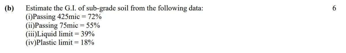 (b)
Estimate the G.I. of sub-grade soil from the following data:
(i)Passing 425mic = 72%
(ii)Passing 75mic = 55%
(iii)Liquid limit = 39%
(iv)Plastic limit = 18%
6