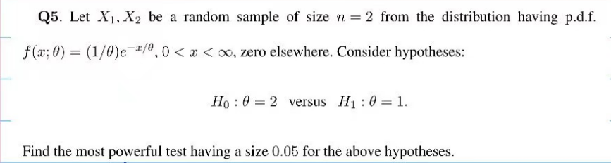 Q5. Let X₁, X2 be a random sample of size n = 2 from the distribution having p.d.f.
f(x; 0) = (1/0)e-x/0, 0<x<∞, zero elsewhere. Consider hypotheses:
Ho 02 versus H₁ : 0 = 1.
Find the most powerful test having a size 0.05 for the above hypotheses.