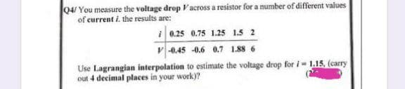 04/ You measure the voltage drop Vacross a resistor for a number of different values
of current i. the results are:
i 0.25 0.75 1.25 1.5 2
v-0.45 -0.6 0.7 1.88 6
Use Lagrangian interpolation to estimate the voltage drop for i- 1.15, (carry
out 4 decimal places in your work)?
