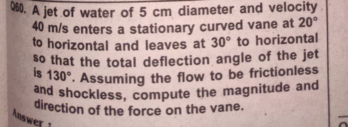 and shockless, compute the magnitude and
is 130°. Assuming the flow to be frictionless
Q60. A jet of water of 5 cm diameter and velocity.
direction of the force on the vane.
40 m/s enters a stationary curved vane at 20°
to horizontal and leaves at 30° to horizontal
số that the total deflection angle of the jet
S 130°. Assuming the flow to be frictionless
Answer
