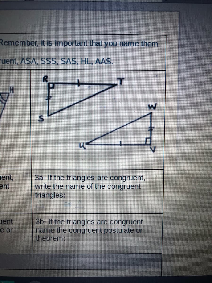 Remember, it is important that you name them
ruent, ASA, SSS, SAS, HL, AAS.
R.
uent,
ent
3a- If the triangles are congruent,
write the name of the congruent
triangles:
3b- If the triangles are congruent
name the congruent postulate or
theorem:
uent
e or
S.
