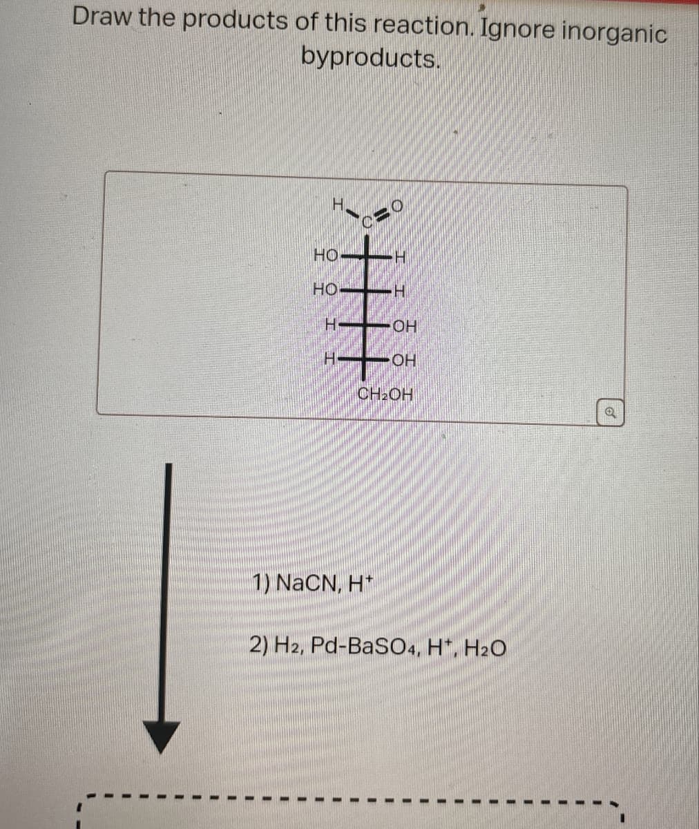 Draw the products of this reaction. Ignore inorganic
byproducts.
H
O
C
HO H
HO H
H:
OH
H
OH
CH2OH
우우
1) NaCN, H+
2) H2, Pd-BaSO4, H+, H2O
Q