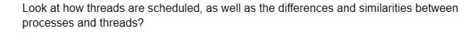 Look at how threads are scheduled, as well as the differences and similarities between
processes and threads?