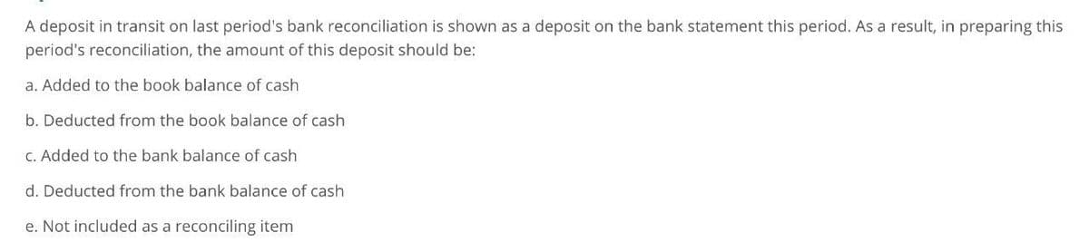 A deposit in transit on last period's bank reconciliation is shown as a deposit on the bank statement this period. As a result, in preparing this
period's reconciliation, the amount of this deposit should be:
a. Added to the book balance of cash
b. Deducted from the book balance of cash
c. Added to the bank balance of cash
d. Deducted from the bank balance of cash
e. Not included as a reconciling item