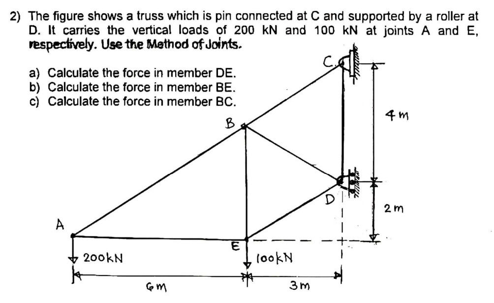 2) The figure shows a truss which is pin connected at C and supported by a roller at
D. It carries the vertical loads of 200 kN and 100 kN at joints A and E,
respectively. Use the Method of Joints.
a) Calculate the force in member DE.
b) Calculate the force in member BE.
c) Calculate the force in member BC.
4 m
B
2 m
200KN
tookN
