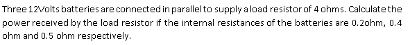 Three 12Volts batteries are connectedinparallelto supply a load resistor of 4 ohms. Calculate the
power received by the load resistor if the internal resistances of the batteries are 0.2ohm, 0.4
ohm and 0.5 ohm respectively.
