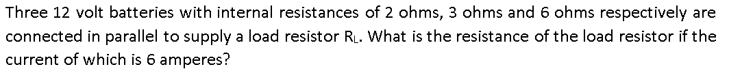 Three 12 volt batteries with internal resistances of 2 ohms, 3 ohms and 6 ohms respectively are
connected in parallel to supply a load resistor RL. What is the resistance of the load resistor if the
current of which is 6 amperes?
