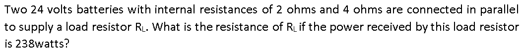 Two 24 volts batteries with internal resistances of 2 ohms and 4 ohms are connected in parallel
to supply a load resistor R. What is the resistance of RL if the power received by this load resistor
is 238watts?
