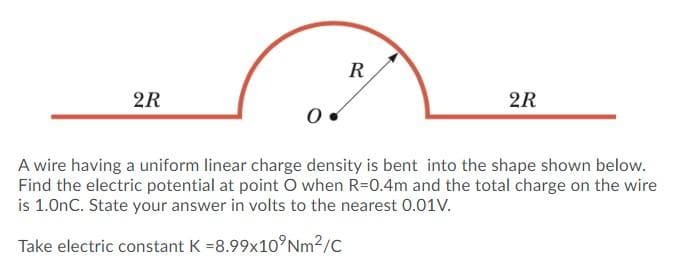 R
2R
2R
A wire having a uniform linear charge density is bent into the shape shown below.
Find the electric potential at point O when R=0.4m and the total charge on the wire
is 1.0nC. State your answer in volts to the nearest 0.01V.
Take electric constant K =8.99x10°Nm2/C
