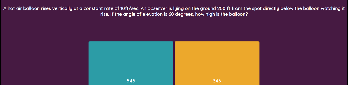 A hot air balloon rises vertically at a constant rate of 10ft/sec. An observer is lying on the ground 200 ft from the spot directly below the balloon watching it
rise. If the angle of elevation is 60 degrees, how high is the balloon?
546
346
