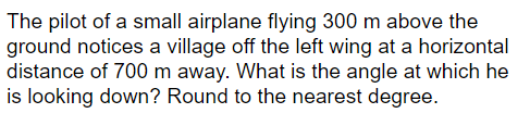 The pilot of a small airplane flying 300 m above the
ground notices a village off the left wing at a horizontal
distance of 700 m away. What is the angle at which he
is looking down? Round to the nearest degree.
