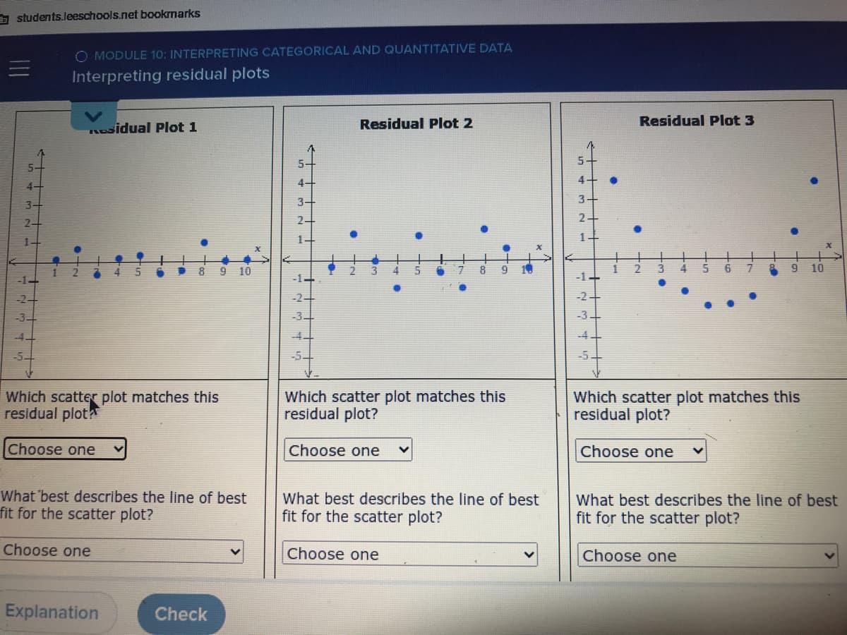 A students.leeschools.net bookrmarks
O MODULE 10: INTERPRETING CATEGORICAL AND QUANTITATIVE DATA
Interpreting residual plots
Residual Plot 2
Residual Plot 3
Rsidual Plot 1
5-
4-
4
4-
3-
2-
1-
1-
4
10
8
3
4
10
-1-
-1-
-2-
-2-
-2
-3-
-3-
-4.
-4.
-5.
-5
-5.
Which scatter plot matches this
residual plot
Which scatter plot matches this
residual plot?
Which scatter plot matches this
residual plot?
Choose one
Choose one
Choose one
What 'best describes the line of best
fit for the scatter plot?
What best describes the line of best
fit for the scatter plot?
What best describes the line of best
fit for the scatter plot?
Choose one
Choose one
Choose one
Explanation
Check
+
