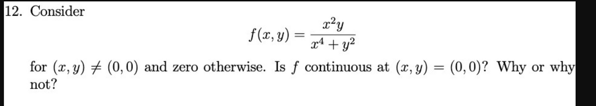 12. Consider
x²y
f(x, y)
for (x, y) # (0, 0) and zero otherwise. Is f continuous at (x, y) = (0,0)? Why or why
not?
