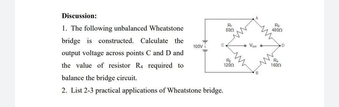 Discussion:
1. The following unbalanced Wheatstone
R:
802
4800
bridge is constructed. Calculate the
100V
Vout
output voltage across points C and D and
the value of resistor R4 required to
R2
1200
R4
1600
balance the bridge circuit.
2. List 2-3 practical applications of Wheatstone bridge.
