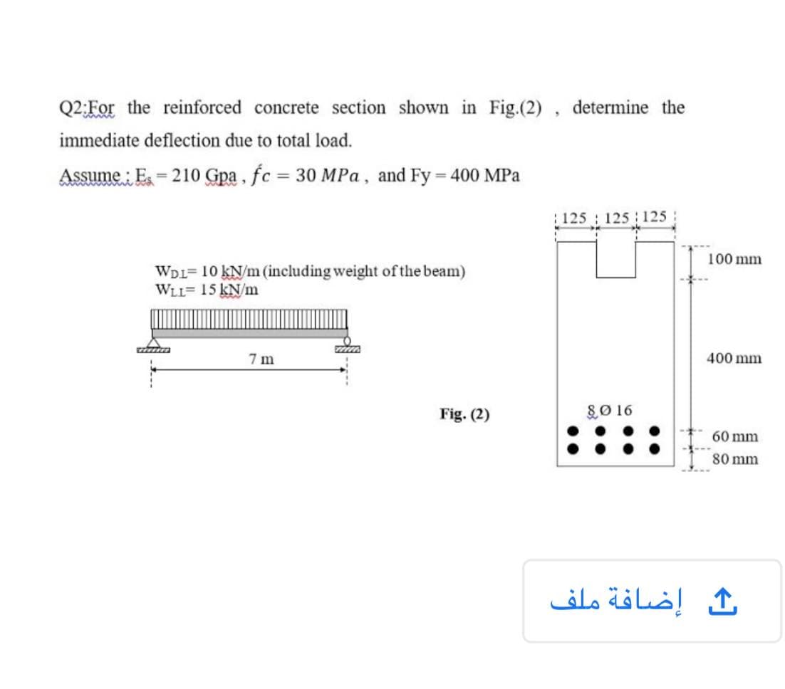 Q2;For the reinforced concrete section shown in Fig.(2) , determine the
immediate deflection due to total load.
Assume : E = 210 Gpa , fc = 30 MPa , and Fy = 400 MPa
%3D
: 125
125 125
100 mm
WDI= 10 kN/m (including weight of the beam)
WLL= 15 kN/m
7 m
400 mm
Fig. (2)
80 16
60 mm
80 mm
إضافة ملف
