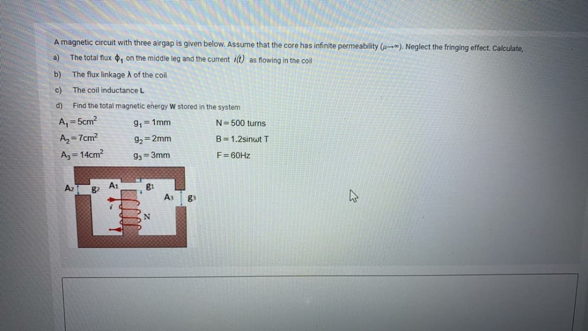 A magnetic circuit with three airgap is given below. Assume that the core has infinite permeability (µ-). Neglect the fringing effect. Calculate,
a)
The total flux o, on the middle leg and the current i(t) as flowing in the coil
b)
The flux linkage A of the coil
c)
The coil inductance L
d)
Find the total magnetic eñergy W stored in the system
A, = 5cm2
9, = 1mm
N= 500 turns
A, = 7cm?
g, = 2mm
B= 1.2sinwt T
Az = 14cm?
93 = 3mm
F= 60HZ
A1
g1
A3
A2
g3
N
