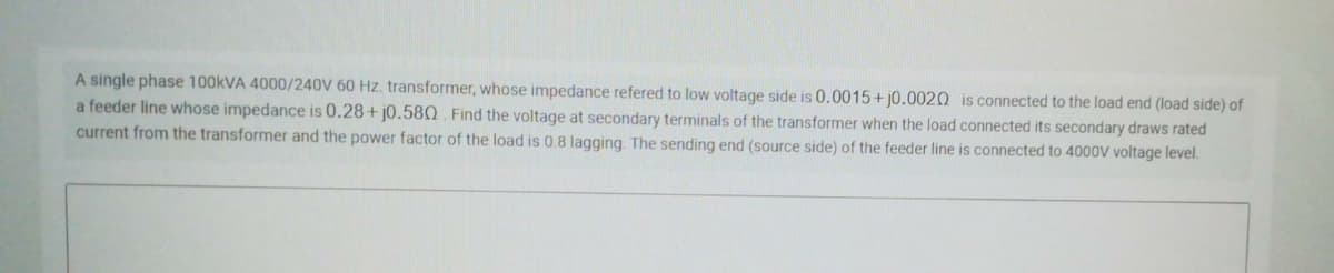 A single phase 100KVA 4000/240V 60 Hz. transformer, whose impedance refered to low voltage side is 0.0015+ j0.0020 is connected to the load end (load side) of
a feeder line whose impedance is 0.28+ j0.580 Find the voltage at secondary terminals of the transformer when the load connected its secondary draws rated
current from the transformer and the power factor of the load is 0.8 lagging. The sending end (source side) of the feeder line is connected to 4000V voltage level.
