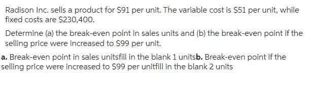 Radison Inc. sells a product for $91 per unit. The variable cost is $51 per unit, while
fixed costs are $230,400.
Determine (a) the break-even point in sales units and (b) the break-even point if the
selling price were increased to $99 per unit.
a. Break-even point in sales unitsfill in the blank 1 unitsb. Break-even point if the
selling price were increased to $99 per unitfill in the blank 2 units