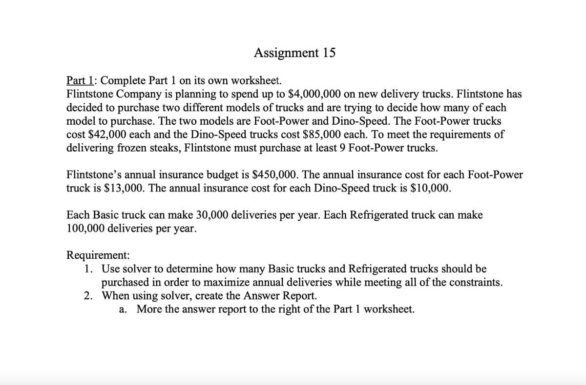 Assignment 15
Part 1: Complete Part 1 on its own worksheet.
Flintstone Company is planning to spend up to $4,000,000 on new delivery trucks. Flintstone has
decided to purchase two different models of trucks and are trying to decide how many of each
model to purchase. The two models are Foot-Power and Dino-Speed. The Foot-Power trucks
cost $42,000 each and the Dino-Speed trucks cost $85,000 each. To meet the requirements of
delivering frozen steaks, Flintstone must purchase at least 9 Foot-Power trucks.
Flintstone's annual insurance budget is $450,000. The annual insurance cost for each Foot-Power
truck is $13,000. The annual insurance cost for each Dino-Speed truck is $10,000.
Each Basic truck can make 30,000 deliveries per year. Each Refrigerated truck can make
100,000 deliveries per year.
Requirement:
1. Use solver to determine how many Basic trucks and Refrigerated trucks should be
purchased in order to maximize annual deliveries while meeting all of the constraints.
2. When using solver, create the Answer Report.
a. More the answer report to the right of the Part 1 worksheet.