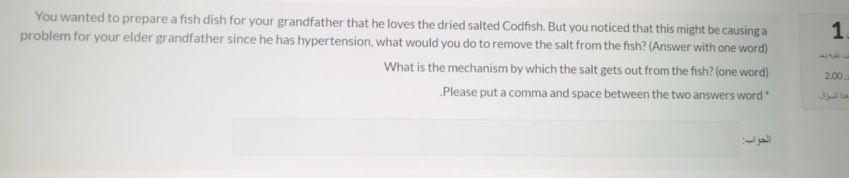 You wanted to prepare a fish dish for your grandfather that he loves the dried salted Codfish. But you noticed that this might be causing a
problem for your elder grandfather since he has hypertension, what would you do to remove the salt from the fish? (Answer with one word)
1.
What is the mechanism by which the salt gets out from the fish? (one word)
2.00
.Please put a comma and space between the two answers word*
هذا السؤال
الجواب
