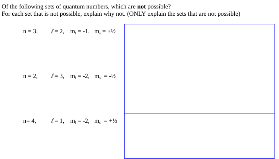 Of the following sets of quantum numbers, which are not possible?
For each set that is not possible, explain why not. (ONLY explain the sets that are not possible)
n = 3,
n = 2,
n= 4,
= 2, m₁ = -1, m₂ = +½
= 3, m₁ = -2, m₂ = -1½
= 1, m₁ = -2, m, = +¹