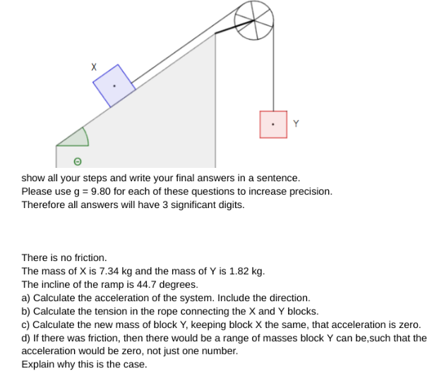 X
Y
show all your steps and write your final answers in a sentence.
Please use g = 9.80 for each of these questions to increase precision.
Therefore all answers will have 3 significant digits.
There is no friction.
The mass of X is 7.34 kg and the mass of Y is 1.82 kg.
The incline of the ramp is 44.7 degrees.
a) Calculate the acceleration of the system. Include the direction.
b) Calculate the tension in the rope connecting the X and Y blocks.
c) Calculate the new mass of block Y, keeping block X the same, that acceleration is zero.
d) If there was friction, then there would be a range of masses block Y can be,such that the
acceleration would be zero, not just one number.
Explain why this is the case.