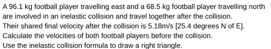 A 96.1 kg football player travelling east and a 68.5 kg football player travelling north
are involved in an inelastic collision and travel together after the collision.
Their shared final velocity after the collision is 5.18m/s [25.4 degrees N of E].
Calculate the velocities of both football players before the collision.
Use the inelastic collision formula to draw a right triangle.
