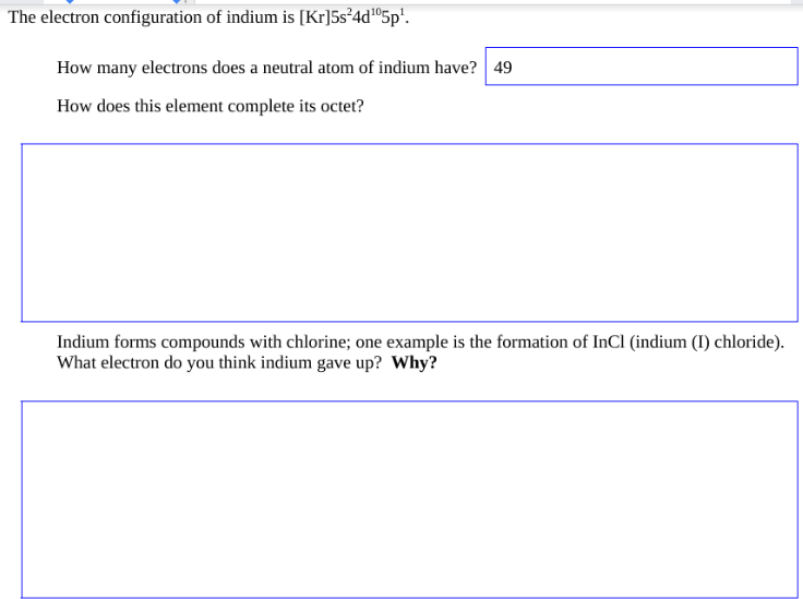 The electron configuration of indium is [Kr]5s²4d¹05p¹.
How many electrons does a neutral atom of indium have? 49
How does this element complete its octet?
Indium forms compounds with chlorine; one example is the formation of InCl (indium (I) chloride).
What electron do you think indium gave up? Why?