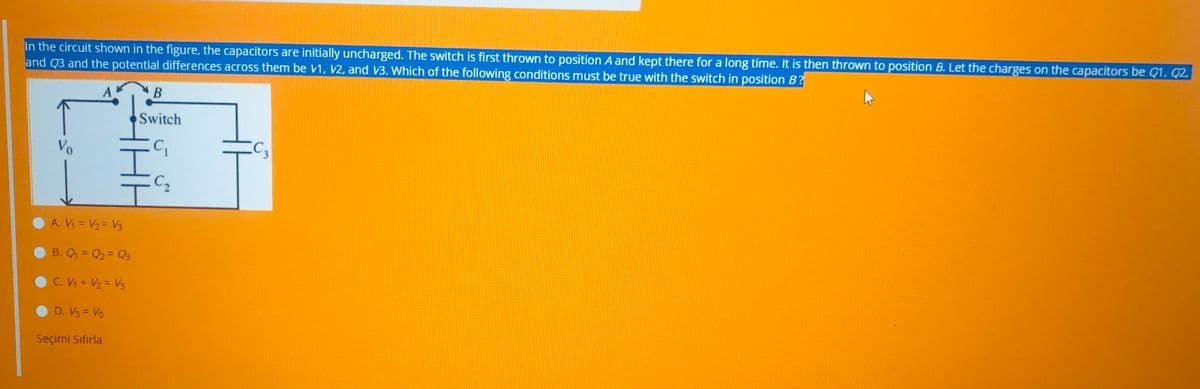 In the circuit shown in the figure, the capacitors are initially uncharged. The switch is first thrown to position A and kept there for a long time. It is then thrown to position B. Let the charges on the capacitors be Q1, Q2.
and Q3 and the potential differences across them be V1, V2, and V3. Which of the following conditions must be true with the switch in position B?
B
Switch
Vo
C2
A. V = V2= V3
B. Q1 = Q2 = Q3
C. V + V2 = V3
D. V3 = Vo
Seçimi Sifırla
