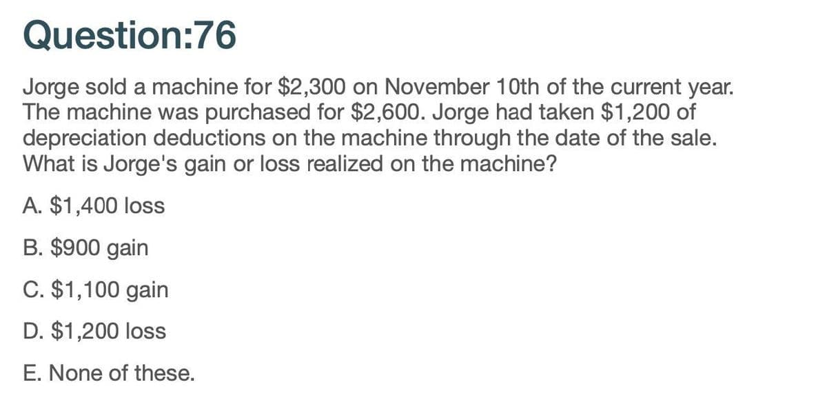 Question:76
Jorge sold a machine for $2,300 on November 10th of the current year.
The machine was purchased for $2,600. Jorge had taken $1,200 of
depreciation deductions on the machine through the date of the sale.
What is Jorge's gain or loss realized on the machine?
A. $1,400 loss
B. $900 gain
C. $1,100 gain
D. $1,200 loss
E. None of these.