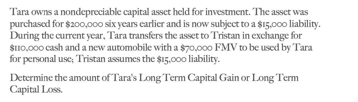 Tara owns a nondepreciable capital asset held for investment. The asset was
purchased for $200,000 six years earlier and is now subject to a $15,000 liability.
During the current year, Tara transfers the asset to Tristan in exchange for
$110,000 cash and a new automobile with a $70,000 FMV to be used by Tara
for personal use; Tristan assumes the $15,000 liability.
Determine the amount of Tara's Long Term Capital Gain or Long Term
Capital Loss.