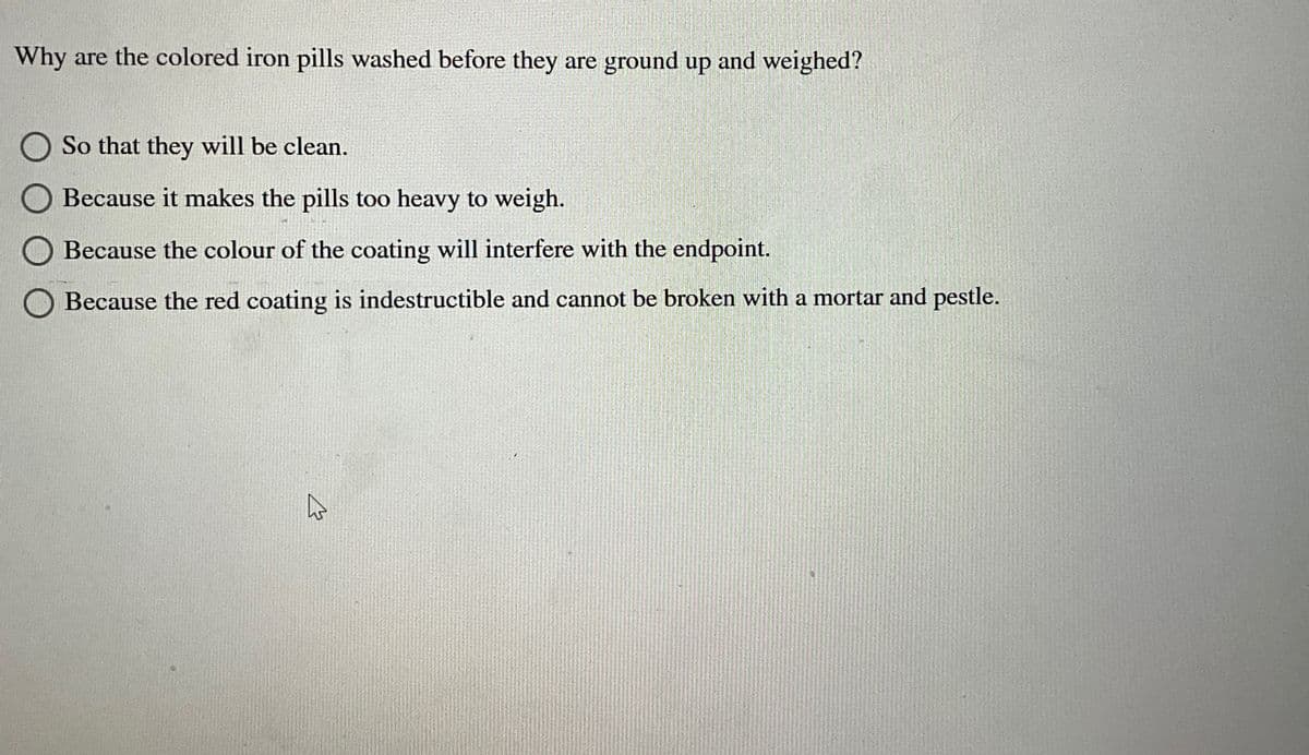 Why are the colored iron pills washed before they are ground up and weighed?
So that they will be clean.
☐ Because it makes the pills too heavy to weigh.
Because the colour of the coating will interfere with the endpoint.
Because the red coating is indestructible and cannot be broken with a mortar and pestle.