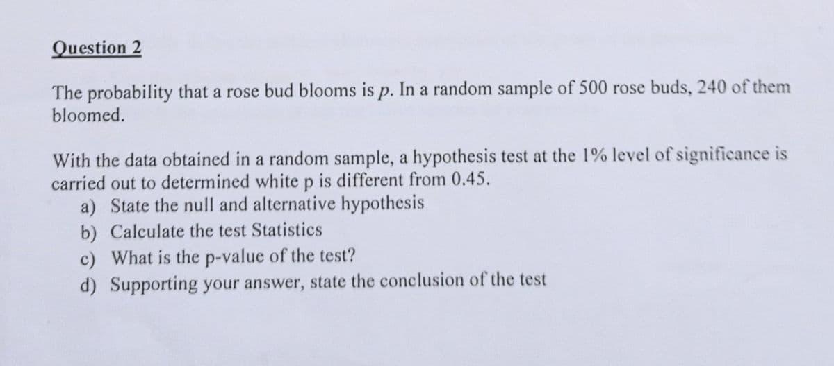 Question 2
The probability that a rose bud blooms is p. In a random sample of 500 rose buds, 240 of them
bloomed.
р.
With the data obtained in a random sample, a hypothesis test at the 1% level of significance is
carried out to determined white p is different from 0.45.
a) State the null and alternative hypothesis
b) Calculate the test Statistics
c) What is the p-value of the test?
d) Supporting your answer, state the conclusion of the test
