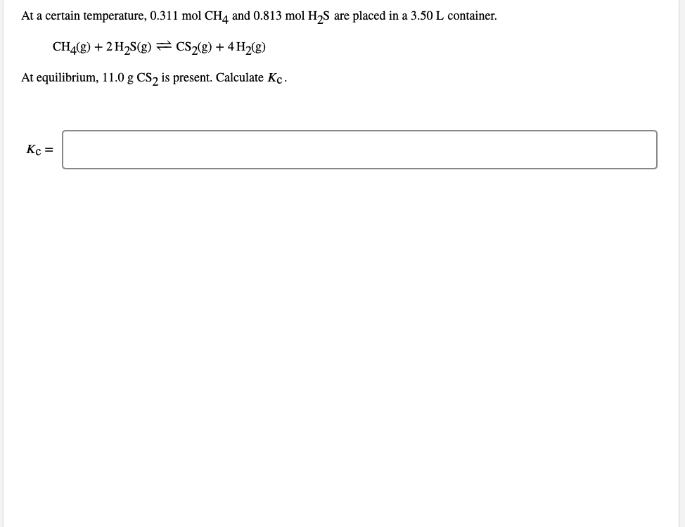 At a certain temperature, 0.311 mol CH4 and 0.813 mol H,S are placed in a 3.50 L container.
CH4(g) + 2 H2S(g) = CS2(g) + 4 H2(g)
At equilibrium, 11.0 g CS, is present. Calculate Kc.
Kc =
