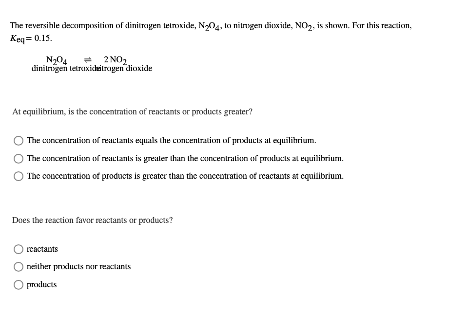 The reversible decomposition of dinitrogen tetroxide, N204, to nitrogen dioxide, NO2, is shown. For this reaction,
Keq= 0.15.
N204
dinitrogen tetroxideitrogen dioxide
2 ΝΟ)
At equilibrium, is the concentration of reactants or products greater?
The concentration of reactants equals the concentration of products at equilibrium.
The concentration of reactants is greater than the concentration of products at equilibrium.
The concentration of products is greater than the concentration of reactants at equilibrium.
Does the reaction favor reactants or products?
reactants
neither products nor reactants
O products
