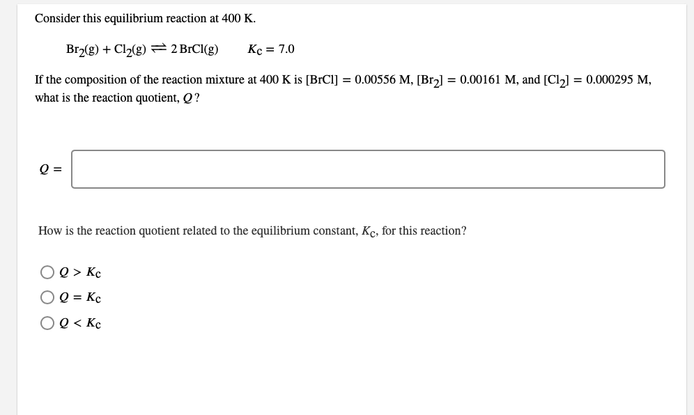 Consider this equilibrium reaction at 400 K.
Br2(g) + Cl2(g) = 2 BrCl(g)
Kc = 7.0
If the composition of the reaction mixture at 400 K is [BrCl] = 0.00556 M, [Brz] = 0.00161 M, and [Cl] = 0.000295 M,
what is the reaction quotient, Q?
Q =
How is the reaction quotient related to the equilibrium constant, Kc, for this reaction?
O e > Kc
O Q = Kc
OQ < Kc
