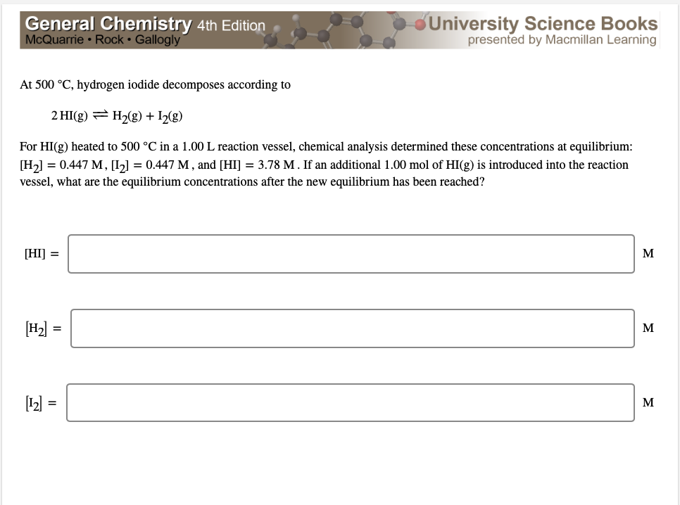 General Chemistry 4th Edition
McQuarrie • Rock • Gallogly
University Science Books
presented by Macmillan Learning
At 500 °C, hydrogen iodide decomposes according to
2 HI(g) = H2(g) + I2(g)
For HI(g) heated to 500 °C in a 1.00 L reaction vessel, chemical analysis determined these concentrations at equilibrium:
[H2] = 0.447 M, [I] = 0.447 M , and [HI] = 3.78 M. If an additional 1.00 mol of HI(g) is introduced into the reaction
vessel, what are the equilibrium concentrations after the new equilibrium has been reached?
[HI] =
M
M
=
[2) =
M
