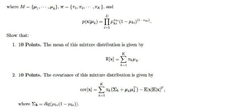 where M
{ , Mk}, T =
{T1, 72,, TK}, and
%3D
D
P(x|H1) = |i" (1- Hki)(-").
i=1
Show that:
1. 10 Points. The mean of this mixture distribution is given by
K
E[x] = THk-
k-1
2. 10 Points. The covariance of this mixture distribution is given by
K
cov[x] = Tk (Ek + H)- EXEX]",
k=1
where Ek = dig(bi(1 - Hki)).
