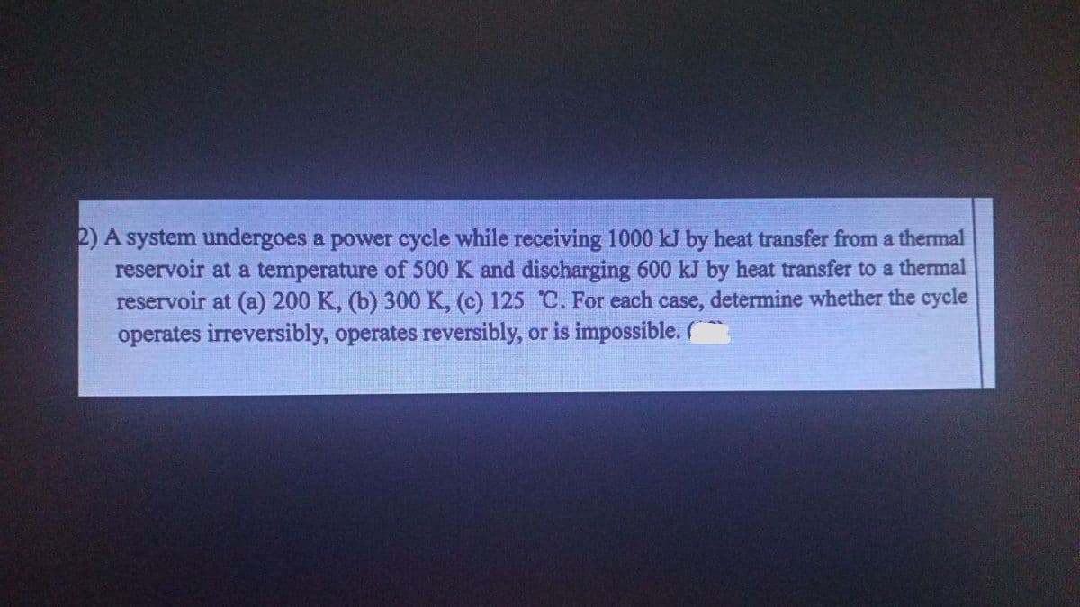 2) A system undergoes a power cycle while receiving 1000 kJ by heat transfer from a thermal
reservoir at a temperature of 500 K and discharging 600 kJ by heat transfer to a thermal
reservoir at (a) 200 K, (b) 300 K, (c) 125 C. For each case, determine whether the cycle
operates irreversibly, operates reversibly, or is impossible.
