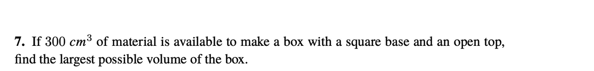 7. If 300 cm³ of material is available to make a box with a square base and an open top,
find the largest possible volume of the box.
