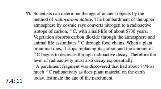 11. Scientists can determine the age of ancient objects by the
method of radiocarbon dating. The bombardment of the upper
atmosphere by cosmic rays converts nitrogen to a radioactive
isotope of carbon, "C, with a half-life of about 5730 years.
Vegetation absorbs carbon dioxide through the atmosphere and
animal life assimilates "C through food chains. When a plant
or animal dies, it stops replacing its carbon and the amount of
1"C begins to decrease through radioactive decay. Therefore the
level of radioactivity must also decay exponentially.
A parchment fragment was discovered that had about 74% as
much 1“C radioactivity as does plant material on the earth
today. Estimate the age of the parchment.
7.4: 11
